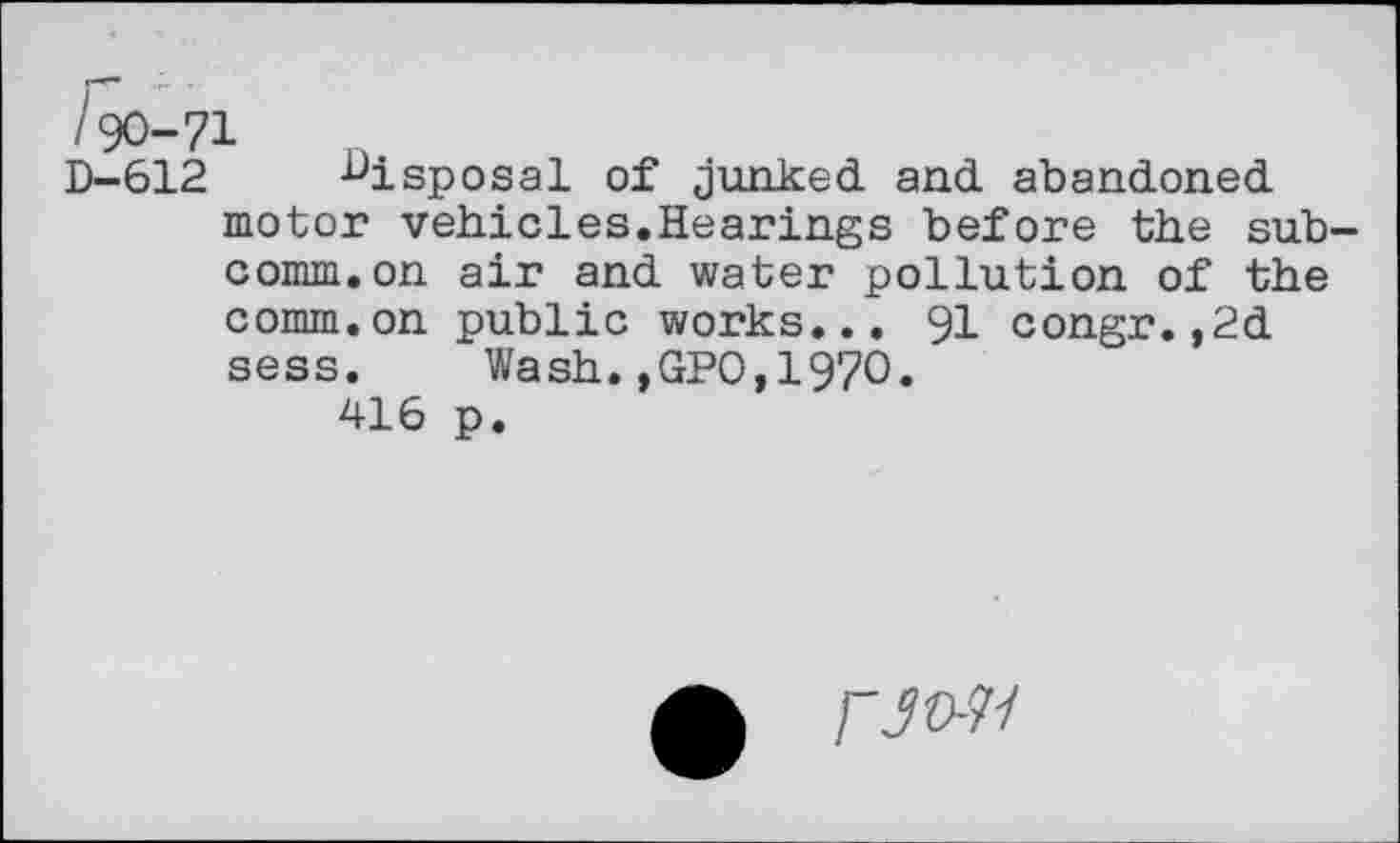 ﻿lyO-71
D-612 disposal of junked and abandoned motor vehicles.Hearings before the subcomm, on air and water pollution of the comm.on public works... 91 congr.,2d sess. Wash.,GPO,1970.
416 p.
/"jo-7/